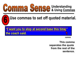 Comma Sense Understanding & Using  Commas Use commas to set off quoted material. 6 “ I want you to stop at second base this time,” the coach said. comma This comma separates the quote  from the rest of the sentence. 