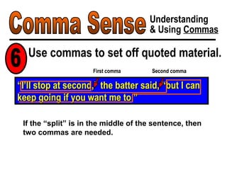 Comma Sense Understanding & Using  Commas Use commas to set off quoted material. 6 “ I’ll stop at second,” the batter said, “but I can keep going if you want me to.” First comma If the “split” is in the middle of the sentence, then two commas are needed. Second comma 