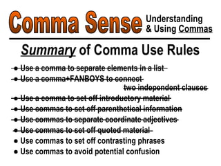 Comma Sense Understanding & Using  Commas Summary  of Comma Use Rules ●  Use a comma to separate elements in a list ●  Use a comma+FANBOYS to connect  two independent clauses ●  Use a comma to set off introductory material ●  Use commas to set off parenthetical information ●  Use commas to separate coordinate adjectives ●  Use commas to set off quoted material ●  Use commas to set off contrasting phrases ●  Use commas to avoid potential confusion 
