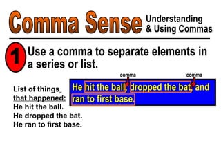 Comma Sense Understanding & Using  Commas He hit the ball, dropped the bat, and ran to first base. List of things   that happened: He hit the ball. He dropped the bat. He ran to first base. Use a comma to separate elements in a series or list. comma comma 1 