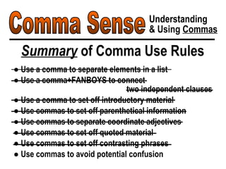 Comma Sense Understanding & Using  Commas Summary  of Comma Use Rules ●  Use a comma to separate elements in a list ●  Use a comma+FANBOYS to connect  two independent clauses ●  Use a comma to set off introductory material ●  Use commas to set off parenthetical information ●  Use commas to separate coordinate adjectives ●  Use commas to set off quoted material ●  Use commas to set off contrasting phrases ●  Use commas to avoid potential confusion 