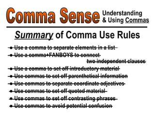 Comma Sense Understanding & Using  Commas Summary  of Comma Use Rules ●  Use a comma to separate elements in a list ●  Use a comma+FANBOYS to connect  two independent clauses ●  Use a comma to set off introductory material ●  Use commas to set off parenthetical information ●  Use commas to separate coordinate adjectives ●  Use commas to set off quoted material ●  Use commas to set off contrasting phrases ●  Use commas to avoid potential confusion 