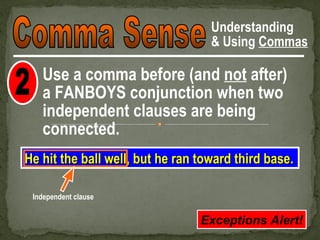Understanding
                                   & Using Commas

   Use a comma before (and not after)
   a FANBOYS conjunction when two
   independent clauses are being
   connected.
He hit the ball well, but he ran toward third base.

 Independent clause


                                 Exceptions Alert!
 