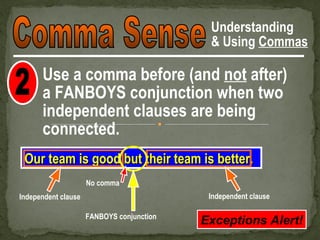 Understanding
                                            & Using Commas

      Use a comma before (and not after)
      a FANBOYS conjunction when two
      independent clauses are being
      connected.
 Our team is good but their team is better.
                     No comma
Independent clause                          Independent clause

                     FANBOYS conjunction
                                           Exceptions Alert!
 