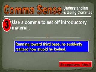 Understanding
                            & Using Commas

Use a comma to set off introductory
material.

 Running toward third base, he suddenly
 realized how stupid he looked.


                          Exceptions Alert!
 