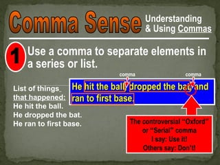 Understanding
                                         & Using Commas

    Use a comma to separate elements in
    a series or list.
                                 comma               comma

List of things    He hit the ball, dropped the bat, and
that happened: ran to first base.
He hit the ball.
He dropped the bat.
He ran to first base.              The controversial “Oxford”
                                       or “Serial” comma
                                          I say: Use it!
                                       Others say: Don’t!
 