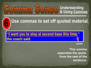 Understanding
                                 & Using Commas

  Use commas to set off quoted material.

“I want you to stop at second base this time,”
the coach said.
                                            comma

                                       This comma
                               separates the quote
                                from the rest of the
                                          sentence.
 