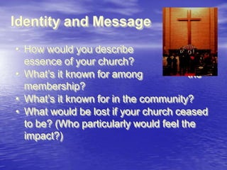 Identity and Message
• How would you describe
the
essence of your church?
• What‟s it known for among
the
membership?
• What‟s it known for in the community?
• What would be lost if your church ceased
to be? (Who particularly would feel the
impact?)

 