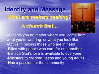 Identity and Message
What are seekers seeking?
A church that…
-Accepts you no matter where you come from,
what you‟re wearing or what you look like
-Active in helping those who are in need
-Filled with people who care for one another
-Believe God‟s love is available to everyone
-Ministers to children, teens and young adults
-Has a passion for the community

 