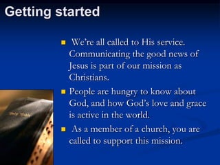 Getting started






We‟re all called to His service.
Communicating the good news of
Jesus is part of our mission as
Christians.
People are hungry to know about
God, and how God‟s love and grace
is active in the world.
As a member of a church, you are
called to support this mission.

 