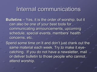 Internal communications
Bulletins – Yes, it is the order of worship, but it
can also be one of your best tools for
communicating announcements, upcoming
schedule, special events, members‟ health
concerns, etc.
Spend some time on it and don‟t just crank out the
same material each week. Try to make it eyecatching. If you do not have a newsletter, mail
or deliver bulletin to those people who cannot
attend worship.

 