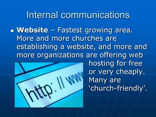 Internal communications


Website – Fastest growing area.
More and more churches are
establishing a website, and more and
more organizations are offering web
hosting for free
or very cheaply.
Many are
‘church-friendly’.

 