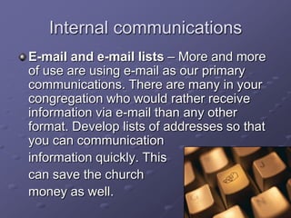 Internal communications
E-mail and e-mail lists – More and more
of use are using e-mail as our primary
communications. There are many in your
congregation who would rather receive
information via e-mail than any other
format. Develop lists of addresses so that
you can communication
information quickly. This
can save the church
money as well.

 