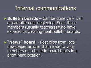 Internal communications
► Bulletin

boards – Can be done very well
or can often get neglected. Seek those
members (usually teachers) who have
experience creating neat bulletin boards.

► “News”

board – Post clips from local
newspaper articles that relate to your
members on a bulletin board that‟s in a
prominent location.

 