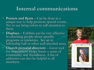 Internal communications
• Posters and flyers – Can be done in a
unique way to help promote special events.
Try to use bring colors to call attention to
them.
• Displays – Exhibits can be very effective
in educating people about specific
programs or ministries. Set up in
fellowship hall or other well-traveled areas.
• Church pictorial directory – Great tool
for newcomers! Helps foster a sense of
community and friendliness. A list of
addresses can also be helpful to all
members.

 