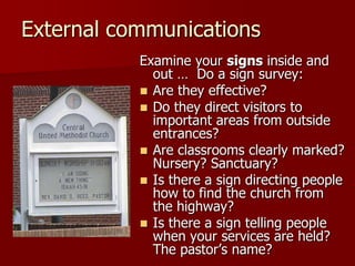 External communications
Examine your signs inside and
out … Do a sign survey:
 Are they effective?
 Do they direct visitors to
important areas from outside
entrances?
 Are classrooms clearly marked?
Nursery? Sanctuary?
 Is there a sign directing people
how to find the church from
the highway?
 Is there a sign telling people
when your services are held?
The pastor‟s name?

 
