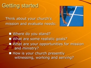 Getting started
Think about your church’s
mission and evaluate needs:
 Where do you stand?
 What are some realistic goals?
 What are your opportunities for mission
and ministry?
 How is your church presently
witnessing, working and serving?

 