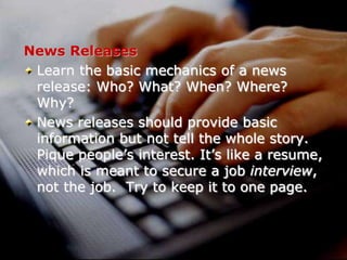 External communications
News Releases
Learn the basic mechanics of a news
release: Who? What? When? Where?
Why?
News releases should provide basic
information but not tell the whole story.
Pique people’s interest. It’s like a resume,
which is meant to secure a job interview,
not the job. Try to keep it to one page.

 