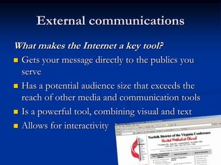 External communications
What makes the Internet a key tool?







Gets your message directly to the publics you
serve
Has a potential audience size that exceeds the
reach of other media and communication tools
Is a powerful tool, combining visual and text
Allows for interactivity

 