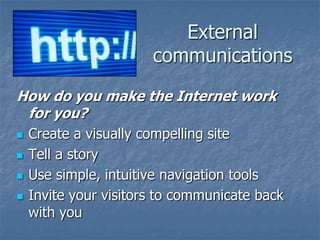 External
communications
How do you make the Internet work
for you?






Create a visually compelling site
Tell a story
Use simple, intuitive navigation tools
Invite your visitors to communicate back
with you

 