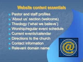 Website content essentials









Pastor and staff profiles
„About us‟ section (welcome)
Theology („what we believe‟)
Worship/regular event schedule
Current events/calendar
Directions to the church
Contact information
Relevant domain name

 