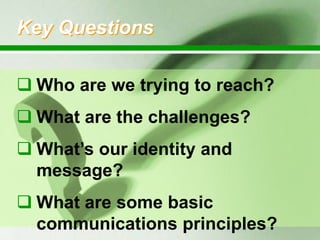 Key Questions
 Who are we trying to reach?
 What are the challenges?

 What‟s our identity and
message?
 What are some basic
communications principles?

 