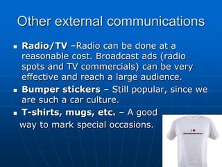 Other external communications
Radio/TV –Radio can be done at a
reasonable cost. Broadcast ads (radio
spots and TV commercials) can be very
effective and reach a large audience.
 Bumper stickers – Still popular, since we
are such a car culture.
 T-shirts, mugs, etc. – A good
way to mark special occasions.


 