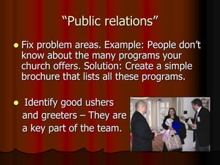 “Public relations”


Fix problem areas. Example: People don‟t
know about the many programs your
church offers. Solution: Create a simple
brochure that lists all these programs.



Identify good ushers
and greeters – They are
a key part of the team.

 