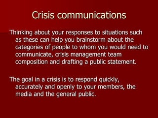 Crisis communications
Thinking about your responses to situations such
as these can help you brainstorm about the
categories of people to whom you would need to
communicate, crisis management team
composition and drafting a public statement.
The goal in a crisis is to respond quickly,
accurately and openly to your members, the
media and the general public.

 