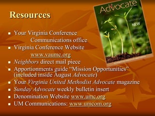 Resources











Your Virginia Conference
Communications office
Virginia Conference Website
www.vaumc.org
Neighbors direct mail piece
Apportionments guide “Mission Opportunities”
(included inside August Advocate)
Your Virginia United Methodist Advocate magazine
Sunday Advocate weekly bulletin insert
Denomination Website www.umc.org
UM Communications: www.umcom.org

 