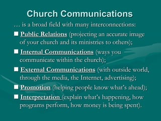 Church Communications
… is a broad field with many interconnections:
 Public Relations (projecting an accurate image
of your church and its ministries to others);
 Internal Communications (ways you
communicate within the church);
 External Communications (with outside world,
through the media, the Internet, advertising);
 Promotion (helping people know what‟s ahead);
 Interpretation (explain what‟s happening, how
programs perform, how money is being spent).

 