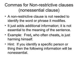 Commas for Non-restrictive clauses 
(nonessential clause) 
• A non-restrictive clause is not needed to 
identify the word or phrase it modifies. 
• It just adds additional information; it is not 
essential to the meaning of the sentence. 
• Example: Fred, who often cheats, is just 
harming himself. 
• Hint: If you identify a specific person or 
thing then the following information will be 
nonessential. 
 