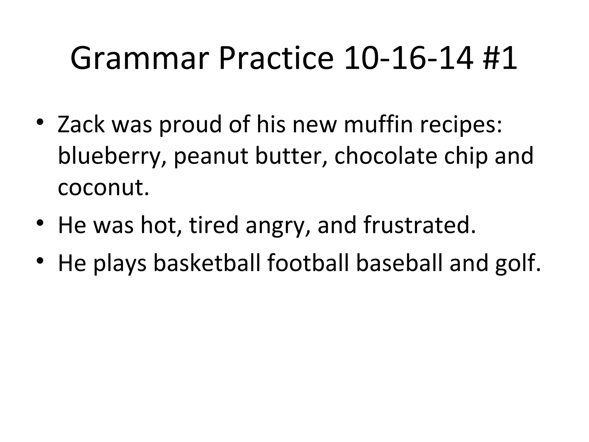 Grammar Practice 10-16-14 #1
• Zack was proud of his new muffin recipes:
blueberry, peanut butter, chocolate chip and
coconut.
• He was hot, tired angry, and frustrated.
• He plays basketball football baseball and golf.