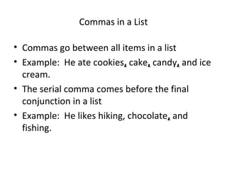 Commas in a List 
• Commas go between all items in a list 
• Example: He ate cookies, cake, candy, and ice 
cream. 
• The serial comma comes before the final 
conjunction in a list 
• Example: He likes hiking, chocolate, and 
fishing. 
 