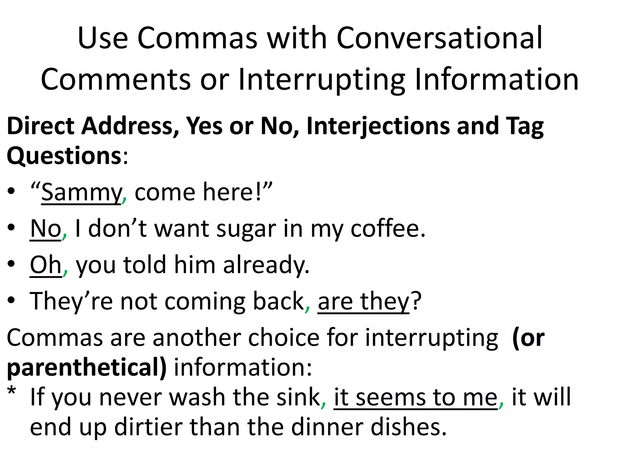 Use Commas with Conversational
Comments or Interrupting Information
Direct Address, Yes or No, Interjections and Tag
Questions:
• “Sammy, come here!”
• No, I don’t want sugar in my coffee.
• Oh, you told him already.
• They’re not coming back, are they?
Commas are another choice for interrupting (or
parenthetical) information:
* If you never wash the sink, it seems to me, it will
end up dirtier than the dinner dishes.
 