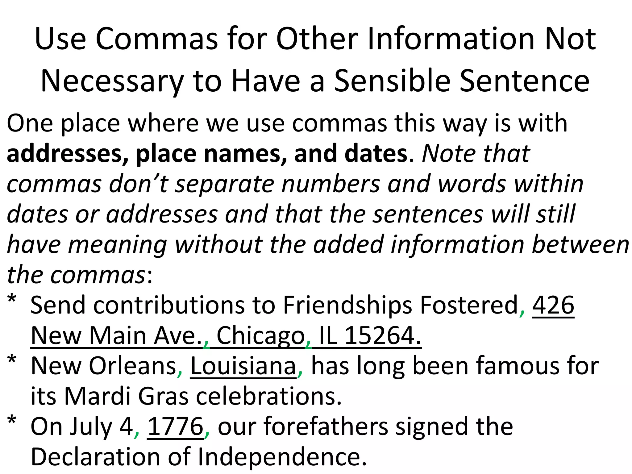 Use Commas for Other Information Not
Necessary to Have a Sensible Sentence
One place where we use commas this way is with
addresses, place names, and dates. Note that
commas don’t separate numbers and words within
dates or addresses and that the sentences will still
have meaning without the added information between
the commas:
* Send contributions to Friendships Fostered, 426
New Main Ave., Chicago, IL 15264.
* New Orleans, Louisiana, has long been famous for
its Mardi Gras celebrations.
* On July 4, 1776, our forefathers signed the
Declaration of Independence.
 