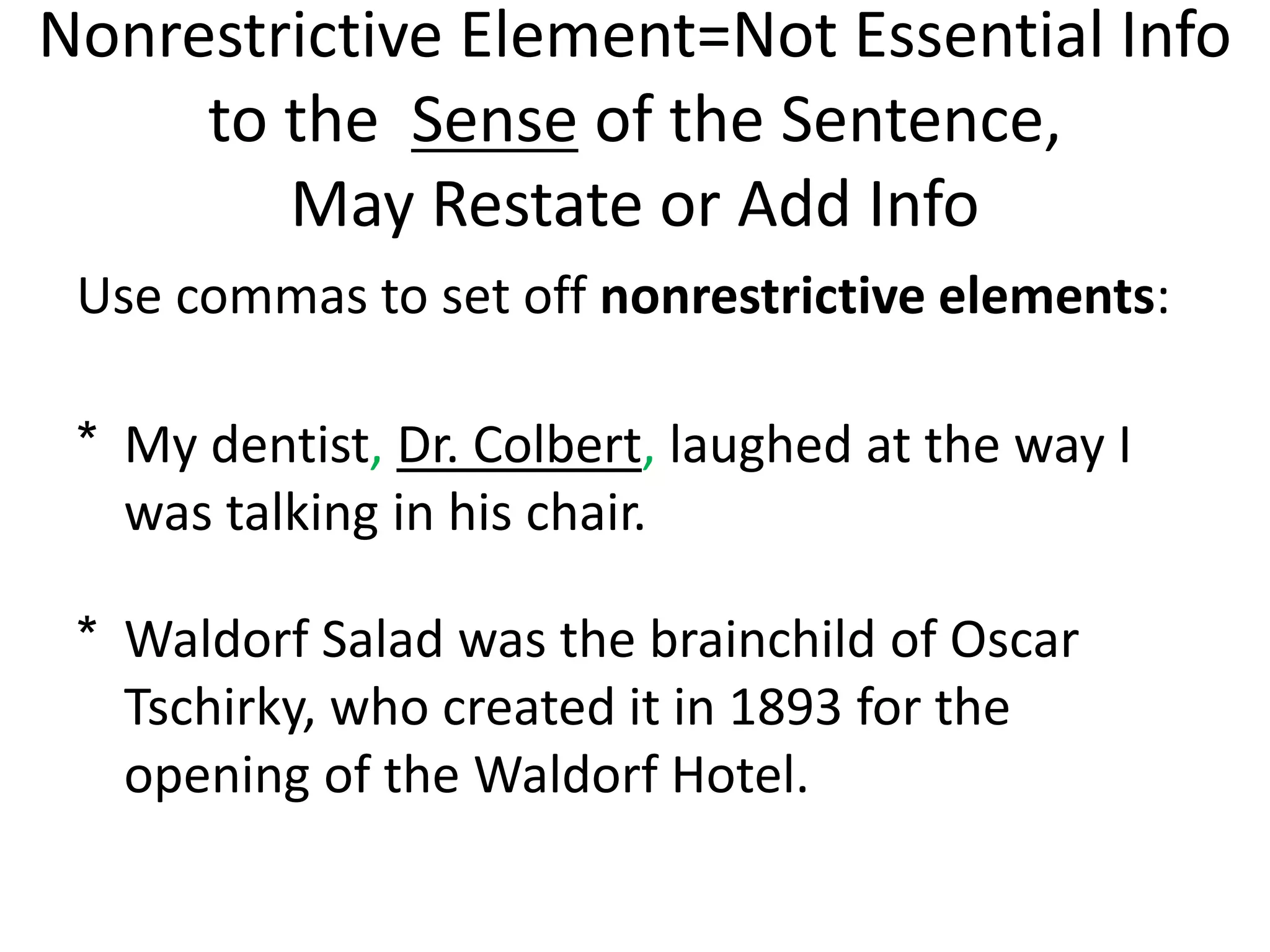 Nonrestrictive Element=Not Essential Info
to the Sense of the Sentence,
May Restate or Add Info
Use commas to set off nonrestrictive elements:
* My dentist, Dr. Colbert, laughed at the way I
was talking in his chair.
* Waldorf Salad was the brainchild of Oscar
Tschirky, who created it in 1893 for the
opening of the Waldorf Hotel.
 