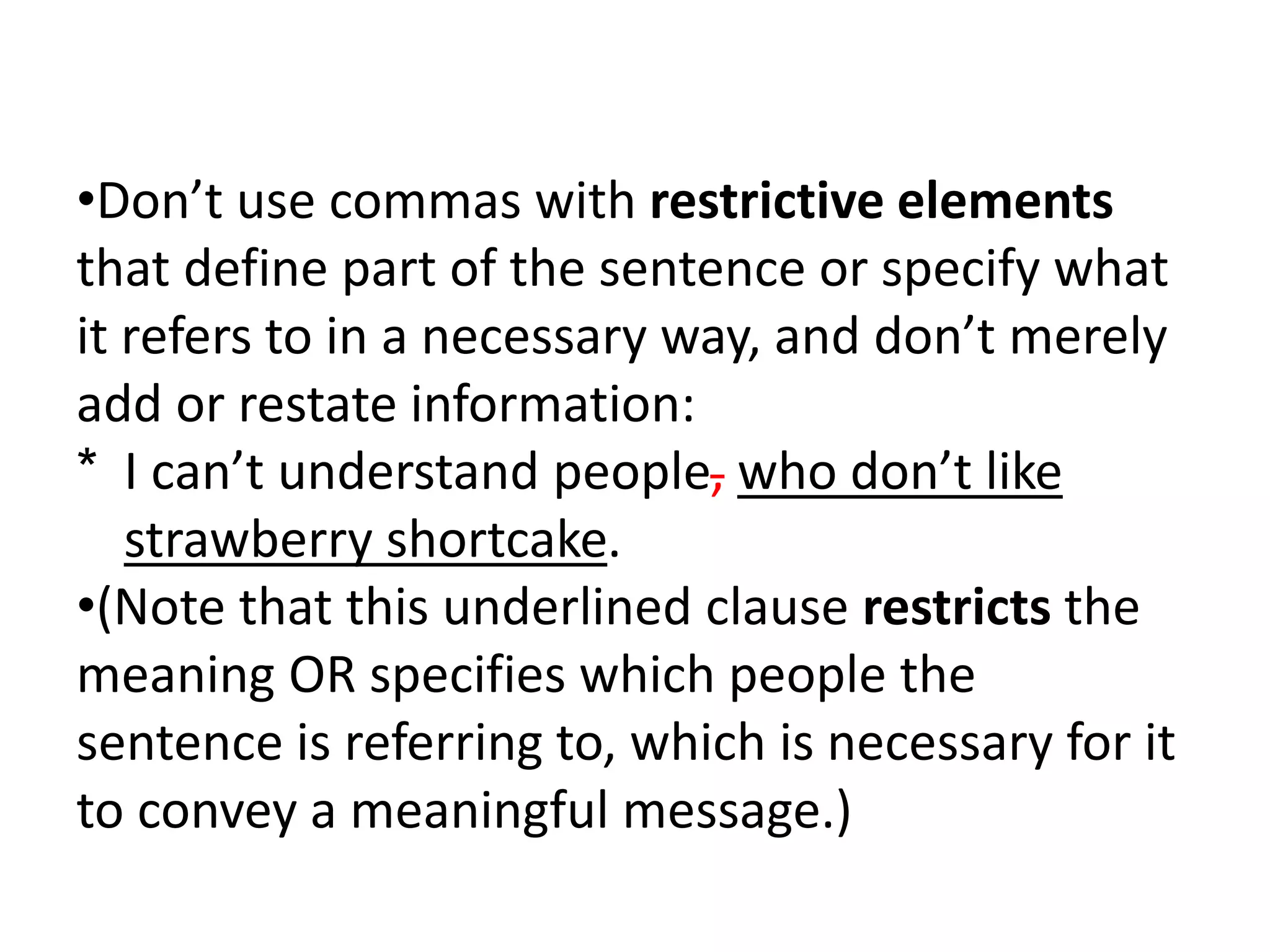 •Don’t use commas with restrictive elements
that define part of the sentence or specify what
it refers to in a necessary way, and don’t merely
add or restate information:
* I can’t understand people, who don’t like
strawberry shortcake.
•(Note that this underlined clause restricts the
meaning OR specifies which people the
sentence is referring to, which is necessary for it
to convey a meaningful message.)
 