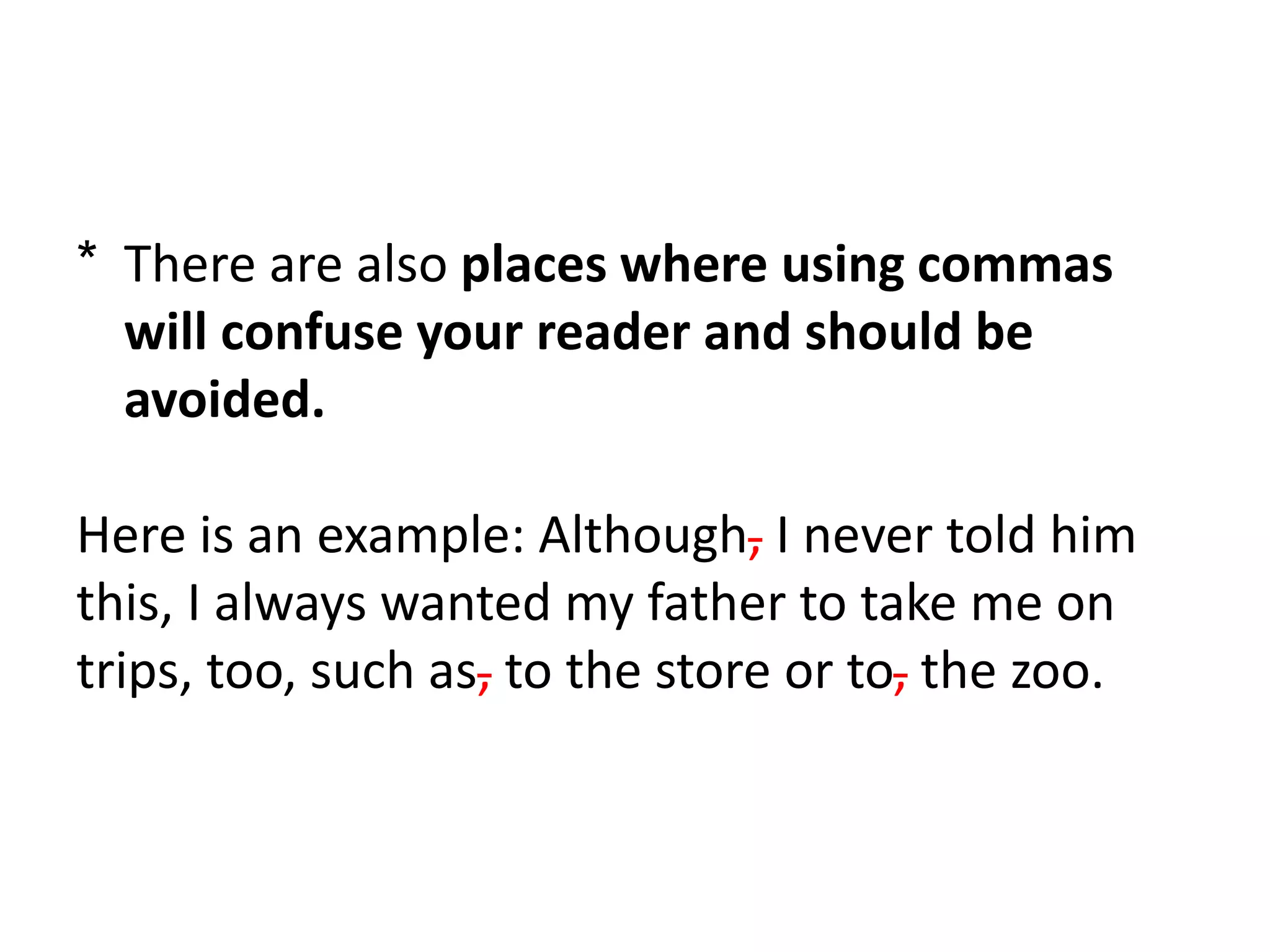 * There are also places where using commas
will confuse your reader and should be
avoided.
Here is an example: Although, I never told him
this, I always wanted my father to take me on
trips, too, such as, to the store or to, the zoo.
 