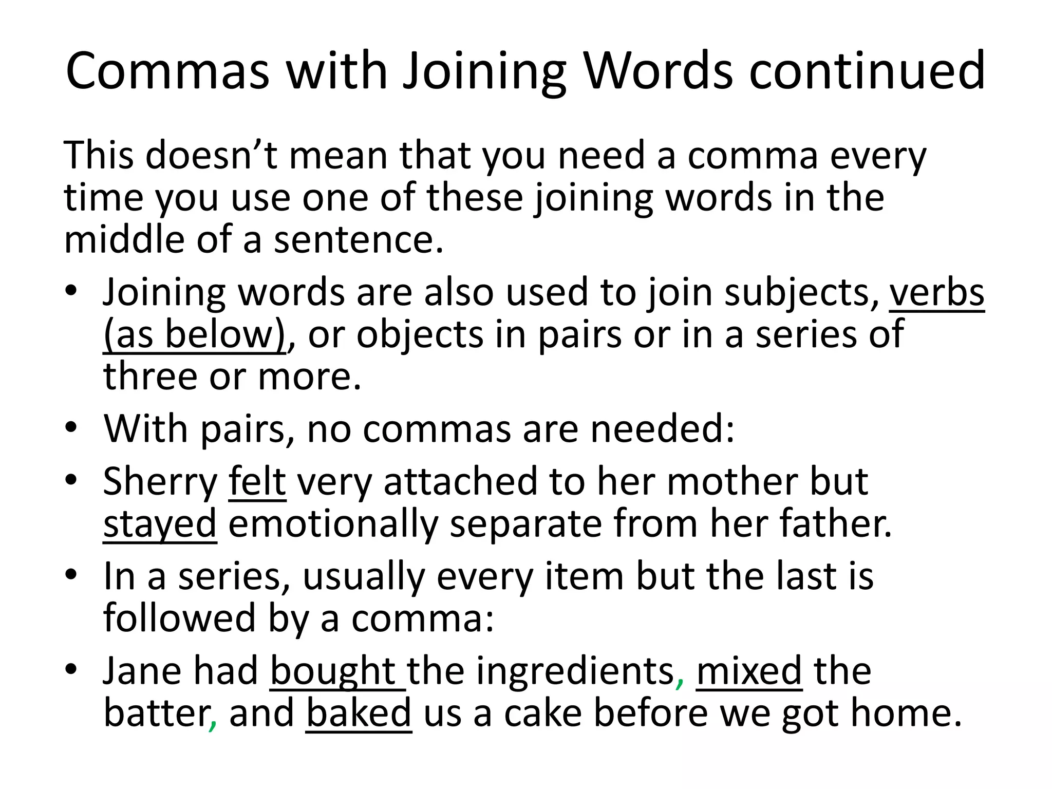 Commas with Joining Words continued
This doesn’t mean that you need a comma every
time you use one of these joining words in the
middle of a sentence.
• Joining words are also used to join subjects, verbs
(as below), or objects in pairs or in a series of
three or more.
• With pairs, no commas are needed:
• Sherry felt very attached to her mother but
stayed emotionally separate from her father.
• In a series, usually every item but the last is
followed by a comma:
• Jane had bought the ingredients, mixed the
batter, and baked us a cake before we got home.
 