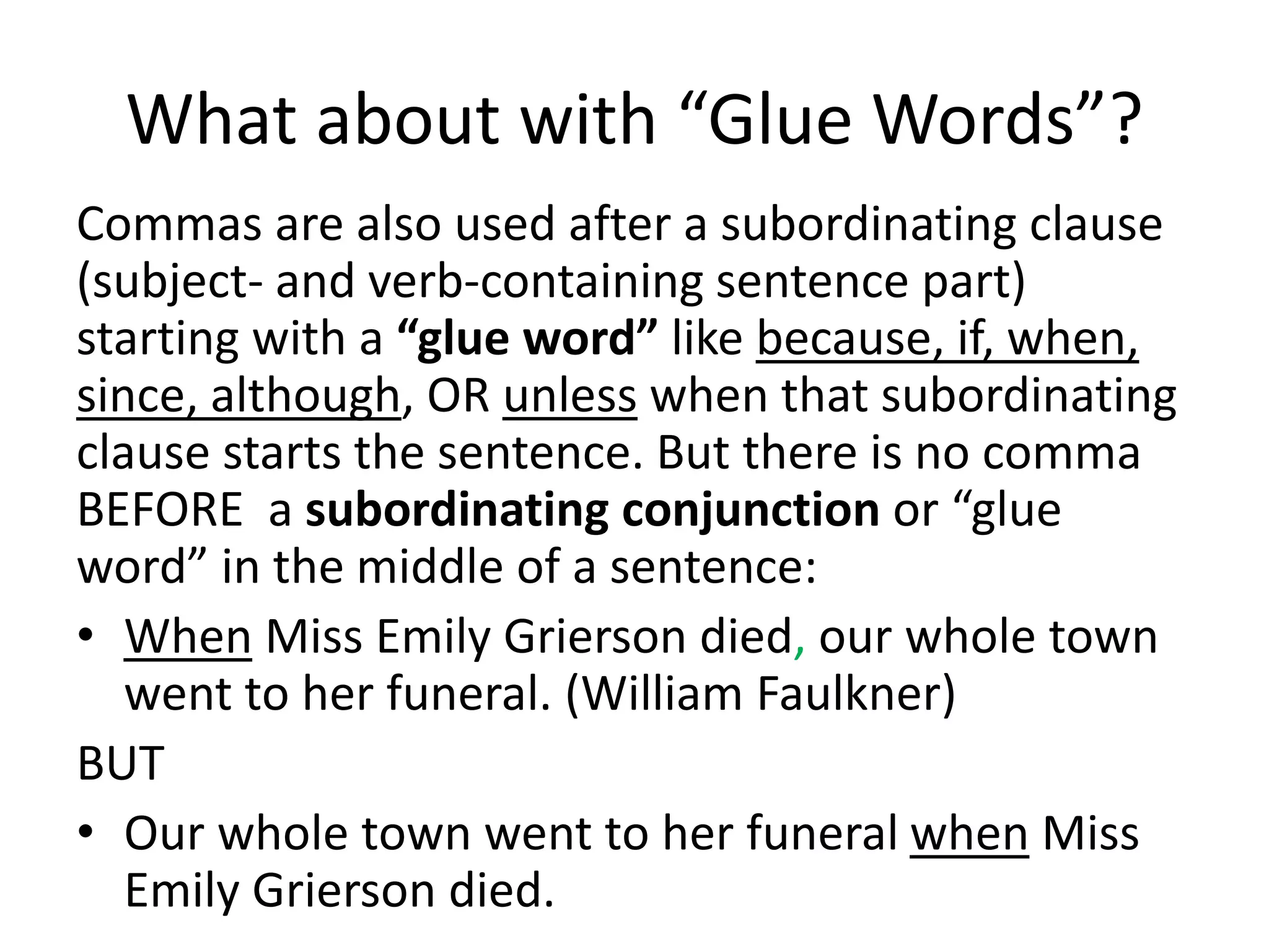 What about with “Glue Words”?
Commas are also used after a subordinating clause
(subject- and verb-containing sentence part)
starting with a “glue word” like because, if, when,
since, although, OR unless when that subordinating
clause starts the sentence. But there is no comma
BEFORE a subordinating conjunction or “glue
word” in the middle of a sentence:
• When Miss Emily Grierson died, our whole town
went to her funeral. (William Faulkner)
BUT
• Our whole town went to her funeral when Miss
Emily Grierson died.
 