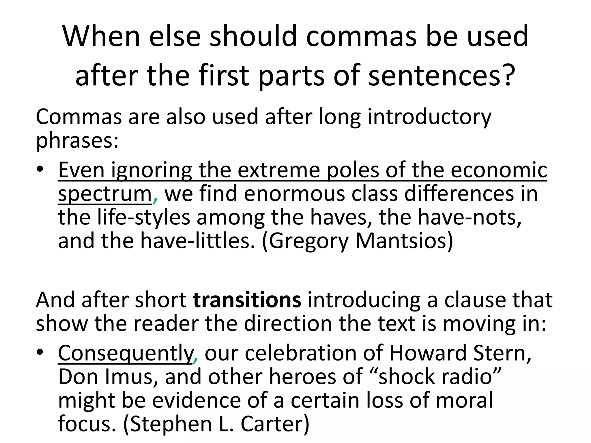 When else should commas be used
after the first parts of sentences?
Commas are also used after long introductory
phrases:
• Even ignoring the extreme poles of the economic
spectrum, we find enormous class differences in
the life-styles among the haves, the have-nots,
and the have-littles. (Gregory Mantsios)
And after short transitions introducing a clause that
show the reader the direction the text is moving in:
• Consequently, our celebration of Howard Stern,
Don Imus, and other heroes of “shock radio”
might be evidence of a certain loss of moral
focus. (Stephen L. Carter)
 