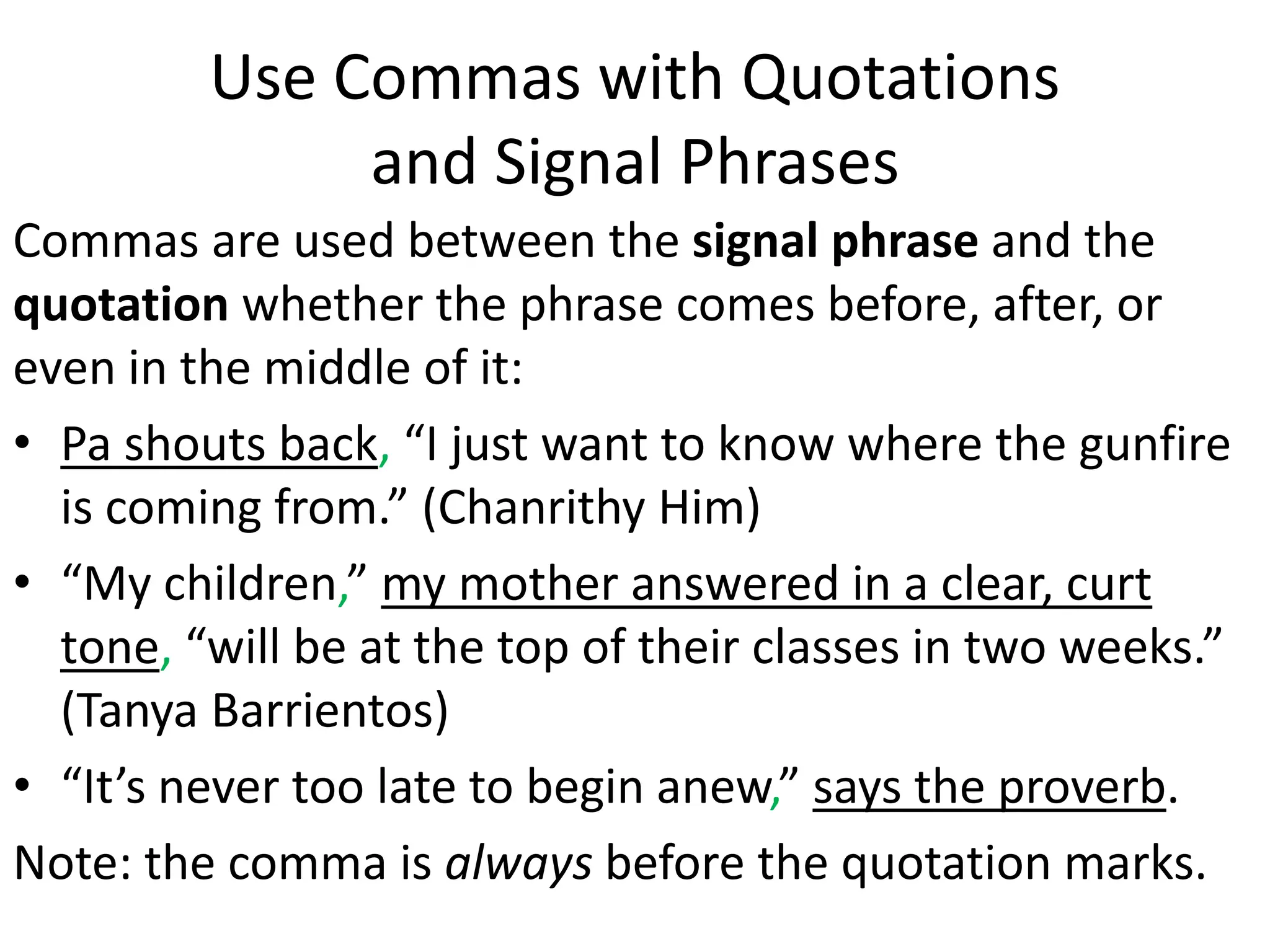 Use Commas with Quotations
and Signal Phrases
Commas are used between the signal phrase and the
quotation whether the phrase comes before, after, or
even in the middle of it:
• Pa shouts back, “I just want to know where the gunfire
is coming from.” (Chanrithy Him)
• “My children,” my mother answered in a clear, curt
tone, “will be at the top of their classes in two weeks.”
(Tanya Barrientos)
• “It’s never too late to begin anew,” says the proverb.
Note: the comma is always before the quotation marks.
 