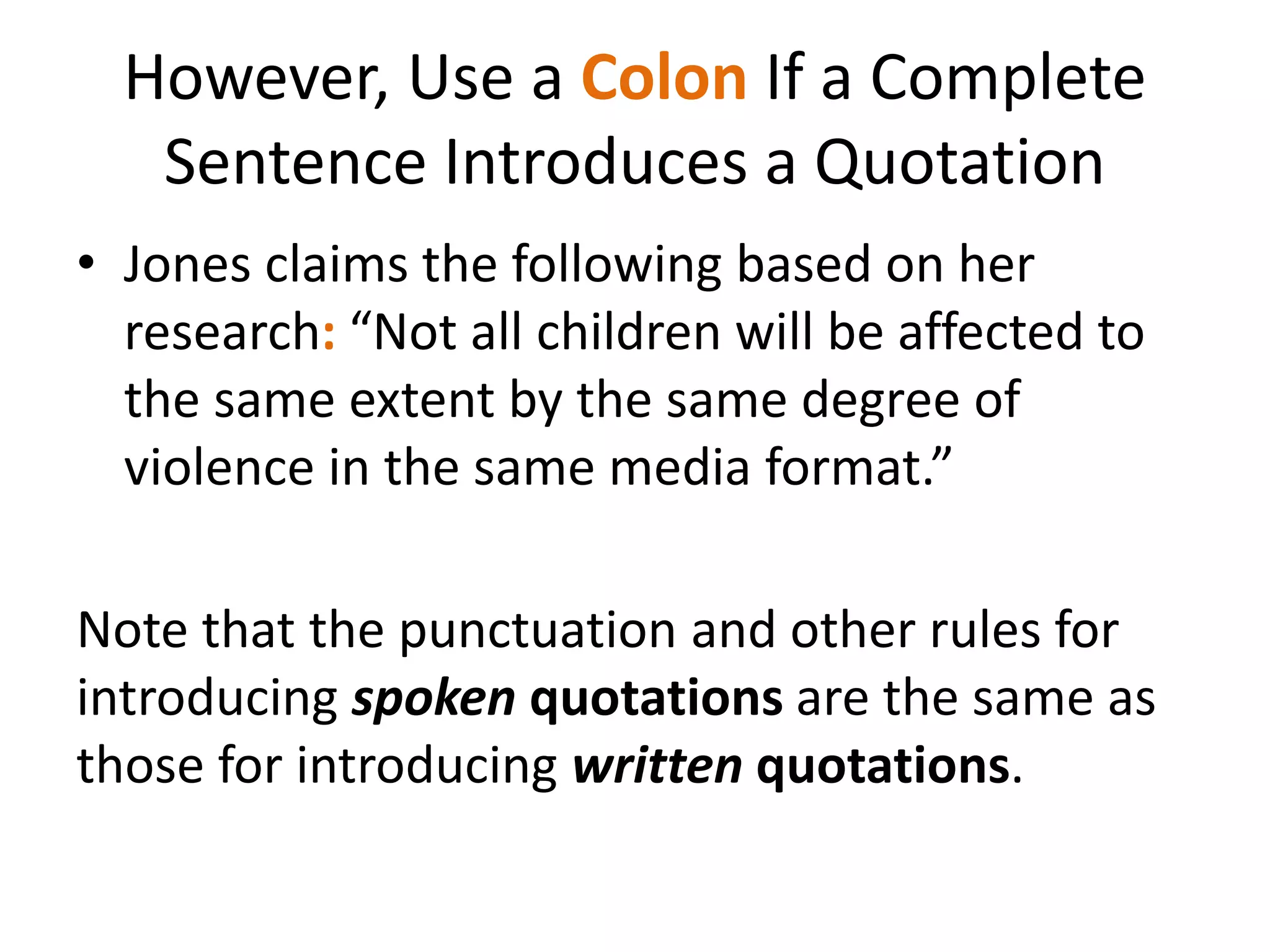 However, Use a Colon If a Complete
Sentence Introduces a Quotation
• Jones claims the following based on her
research: “Not all children will be affected to
the same extent by the same degree of
violence in the same media format.”
Note that the punctuation and other rules for
introducing spoken quotations are the same as
those for introducing written quotations.
 