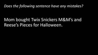 Does the following sentence have any mistakes?
Mom bought Twix Snickers M&M’s and
Reese’s Pieces for Halloween.
Yes! There are 3 items in a row, so this sentence
needs 2 commas.
 