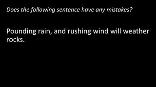 Does the following sentence have any mistakes?
Pounding rain, and rushing wind will weather
rocks.
Yes! There are 3 items in a row, so this sentence needs
2 commas.
 