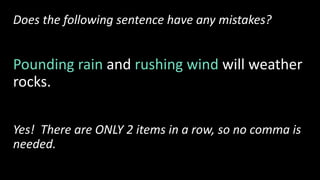 Does the following sentence have any mistakes?
Pounding rain and rushing wind will weather
rocks.
Yes! There are ONLY 2 items in a row, so no comma is
needed.
 