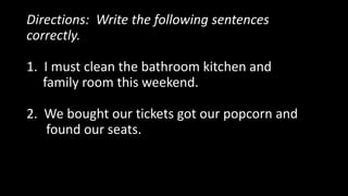 Directions: Write the following sentences
correctly.
1. I must clean the bathroom kitchen and
family room this weekend.
2. We bought our tickets got our popcorn and
found our seats.
 