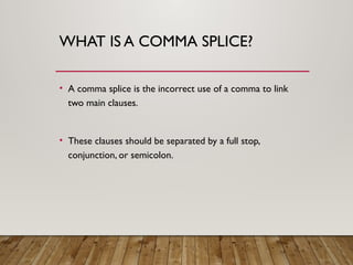 WHAT IS A COMMA SPLICE?
• A comma splice is the incorrect use of a comma to link
two main clauses.
• These clauses should be separated by a full stop,
conjunction, or semicolon.
 