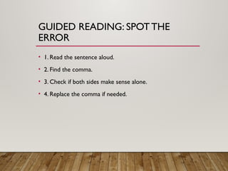 GUIDED READING: SPOT THE
ERROR
• 1. Read the sentence aloud.
• 2. Find the comma.
• 3. Check if both sides make sense alone.
• 4. Replace the comma if needed.
 